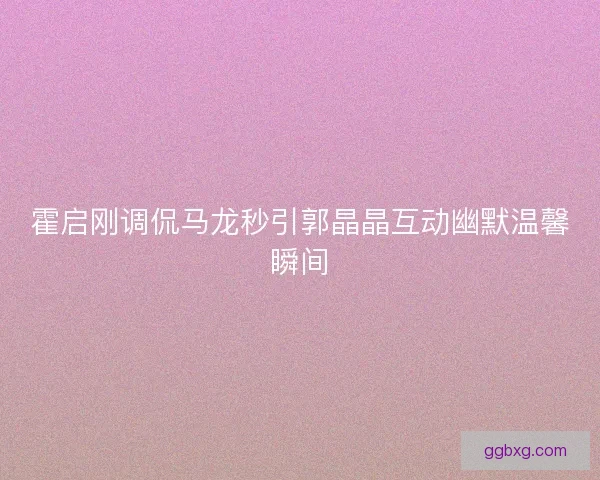 霍启刚调侃马龙秒引郭晶晶互动幽默温馨瞬间 霍启刚调侃马龙秒引郭晶晶互动幽默温馨瞬间