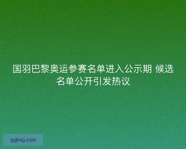 国羽巴黎奥运参赛名单进入公示期 候选名单公开引发热议 国羽巴黎奥运参赛名单进入公示期 候选名单公开引发热议