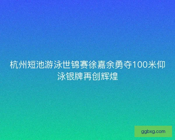 杭州短池游泳世锦赛徐嘉余勇夺100米仰泳银牌再创辉煌 杭州短池游泳世锦赛徐嘉余勇夺100米仰泳银牌再创辉煌