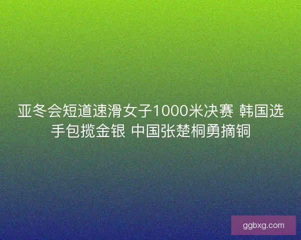 亚冬会短道速滑女子1000米决赛 韩国选手包揽金银 中国张楚桐勇摘铜