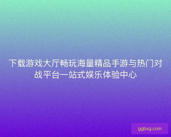 下载游戏大厅畅玩海量精品手游与热门对战平台一站式娱乐体验中心 下载游戏大厅畅玩海量精品手游与热门对战平台一站式娱乐体验中心