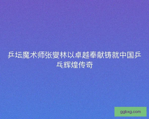 乒坛魔术师张燮林以卓越奉献铸就中国乒乓辉煌传奇 乒坛魔术师张燮林以卓越奉献铸就中国乒乓辉煌传奇