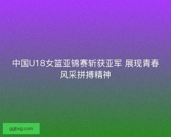中国U18女篮亚锦赛斩获亚军 展现青春风采拼搏精神 中国U18女篮亚锦赛斩获亚军 展现青春风采拼搏精神