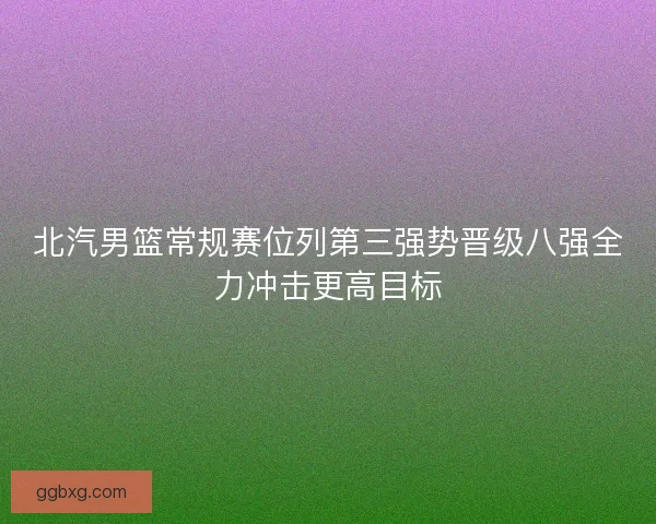 北汽男篮常规赛位列第三强势晋级八强全力冲击更高目标 北汽男篮常规赛位列第三强势晋级八强全力冲击更高目标